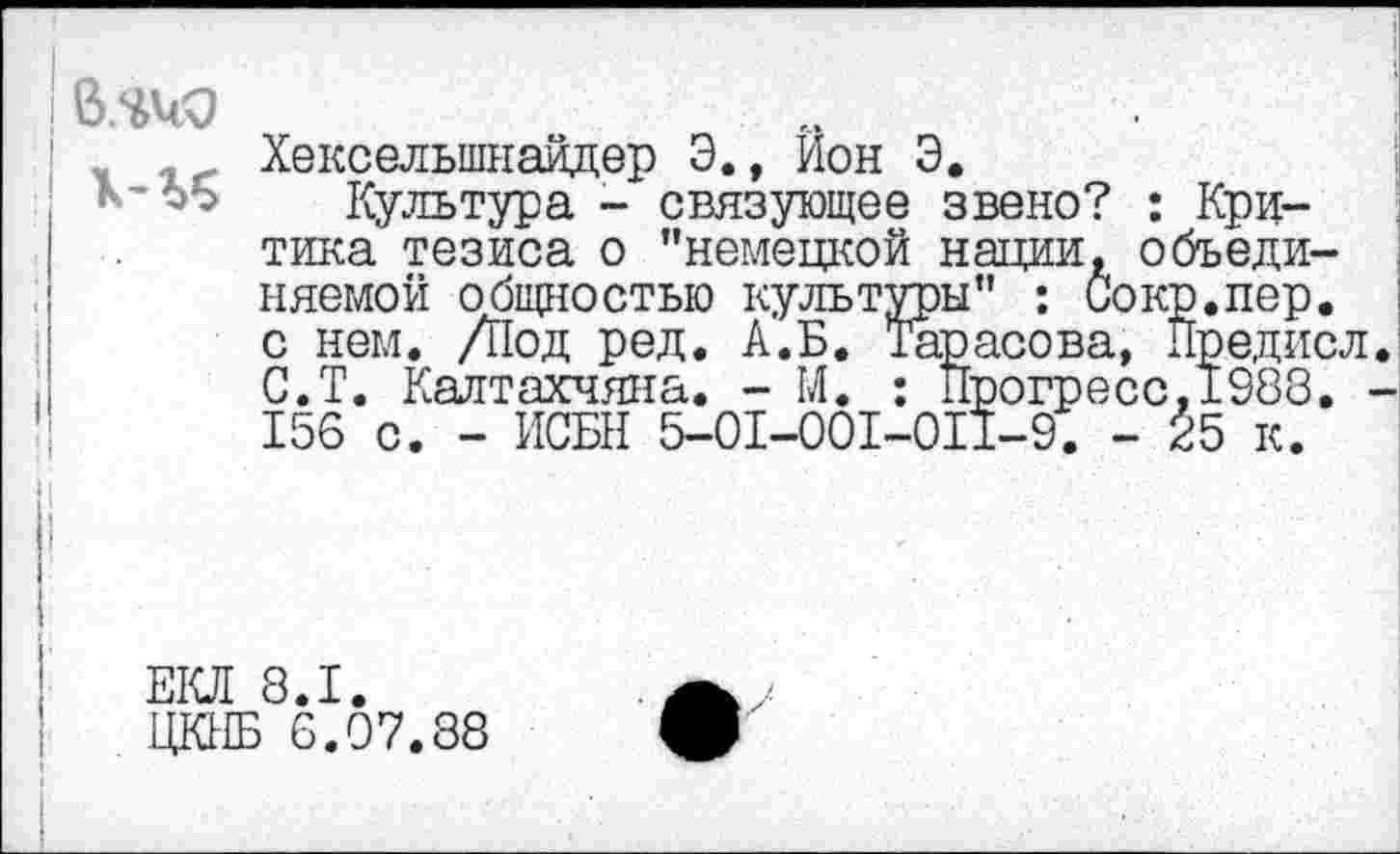 ﻿Хекселыпнайдер 3., Ион 3.
Культура - связующее звено? : Критика тезиса о "немецкой нации, объединяемой общностью культуры" : Сокр.пер. с нем. Д1од ред. А.Б. Тарасова, Предисл С.Т. Калтакчяна. - М. : Прогресс, 1988. 156 с. - ИСБН 5-01-001-011-9. - 25 к.
ЕКЛ 8.1.
ЦКИБ 6.07.88